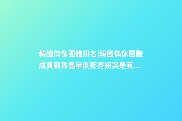 韓國偶像團體排名|韓國偶像團體成員鄭秀晶暈倒鄭秀妍哭是真的嗎-第1張-公司起名-玄機派